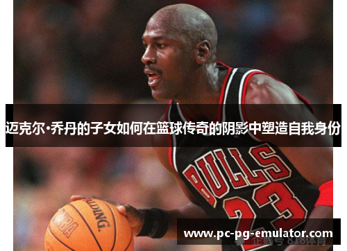 迈克尔·乔丹的子女如何在篮球传奇的阴影中塑造自我身份