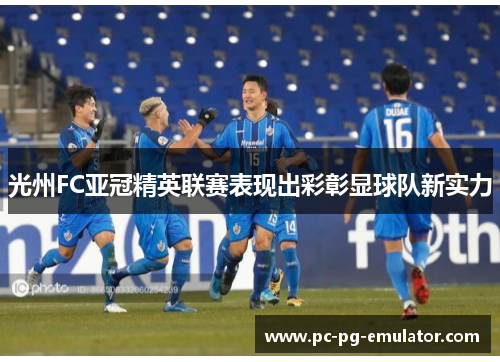 光州FC亚冠精英联赛表现出彩彰显球队新实力