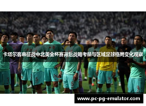卡塔尔客串征战中北美金杯赛背后战略考量与区域足球格局变化观察