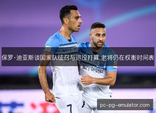 保罗·迪亚斯谈国家队征召与退役打算 老将仍在权衡时间表
